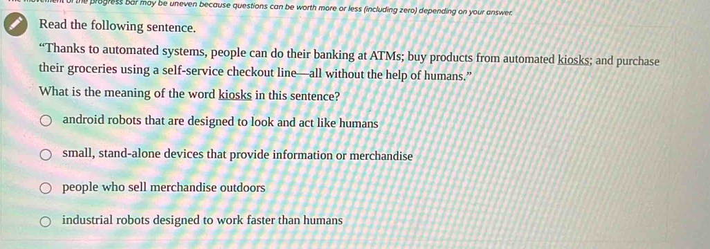 the progress bar may be uneven because questions can be worth more or less (including zero) depending on your answer.
Read the following sentence.
“Thanks to automated systems, people can do their banking at ATMs; buy products from automated kiosks; and purchase
their groceries using a self-service checkout line—all without the help of humans.”
What is the meaning of the word kiosks in this sentence?
android robots that are designed to look and act like humans
small, stand-alone devices that provide information or merchandise
people who sell merchandise outdoors
industrial robots designed to work faster than humans