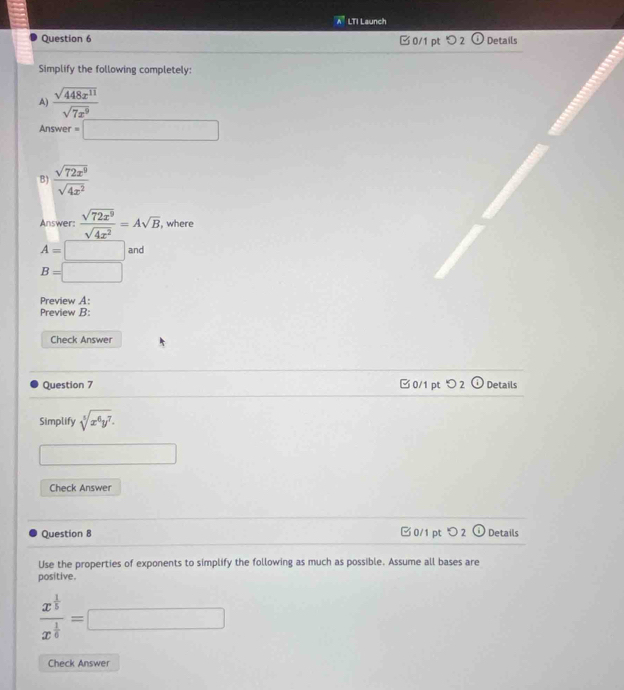 LTI Launch 
Question 6 □ 0/1 pt > 2 Details 
Simplify the following completely: 
A)  sqrt(448x^(11))/sqrt(7x^9) 
Answer =□
B)  sqrt(72x^9)/sqrt(4x^2) 
Answer:  sqrt(72x^9)/sqrt(4x^2) =Asqrt(B) , where
A=□ and
B=□
Preview A: 
Preview B: 
Check Answer 
Question 7 0/1 pt つ 2 odot Details 
Simplify sqrt[5](x^6y^7). 
Check Answer 
Question 8 □ 0/1 pt 2 odot Details 
Use the properties of exponents to simplify the following as much as possible. Assume all bases are 
positive.
frac x^(frac 1)5x^(frac 1)6=□
Check Answer