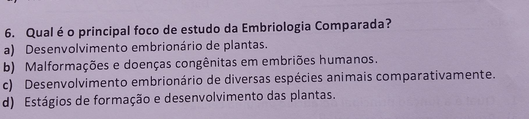 Qualé o principal foco de estudo da Embriologia Comparada?
a) Desenvolvimento embrionário de plantas.
b) Malformações e doenças congênitas em embriões humanos.
c) Desenvolvimento embrionário de diversas espécies animais comparativamente.
d) Estágios de formação e desenvolvimento das plantas.