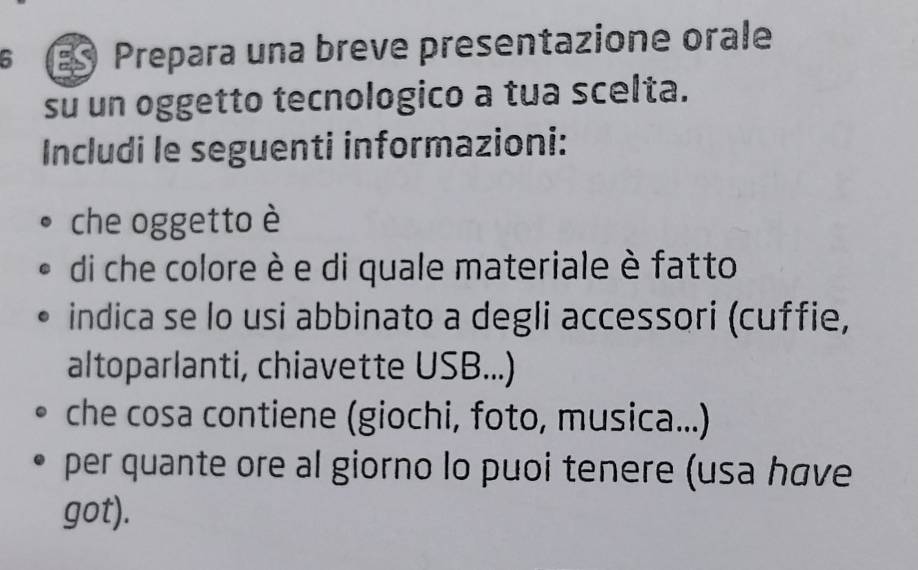 Prepara una breve presentazione orale 
su un oggetto tecnologico a tua scelta. 
Includi le seguenti informazioni: 
che oggetto è 
di che colore è e di quale materiale è fatto 
indica se lo usi abbinato a degli accessori (cuffie, 
altoparlanti, chiavette USB...) 
che cosa contiene (giochi, foto, musica...) 
per quante ore al giorno lo puoi tenere (usa have 
got).