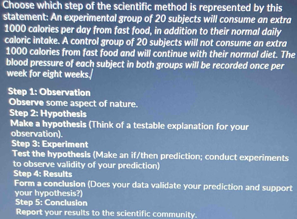 Choose which step of the scientific method is represented by this 
statement: An experimental group of 20 subjects will consume an extra
1000 calories per day from fast food, in addition to their normal daily 
caloric intake. A control group of 20 subjects will not consume an extra
1000 calories from fast food and will continue with their normal diet. The 
blood pressure of each subject in both groups will be recorded once per 
week for eight weeks. 
Step 1: Observation 
Observe some aspect of nature. 
Step 2: Hypothesis 
Make a hypothesis (Think of a testable explanation for your 
observation). 
Step 3: Experiment 
Test the hypothesis (Make an if/then prediction; conduct experiments 
to observe validity of your prediction) 
Step 4 : Results 
Form a conclusion (Does your data validate your prediction and support 
your hypothesis?) 
Step 5: Conclusion 
Report your results to the scientific community.