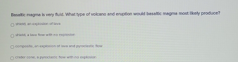 Basaltic magma is very fluid. What type of volcano and eruption would basaltic magma most likely produce?
shield, an explosion of lava
shield, a lava flow with no explosion
composite, an explosion of lava and pyroclastic flow
cinder cone, a pyroclastic flow with no explosion
