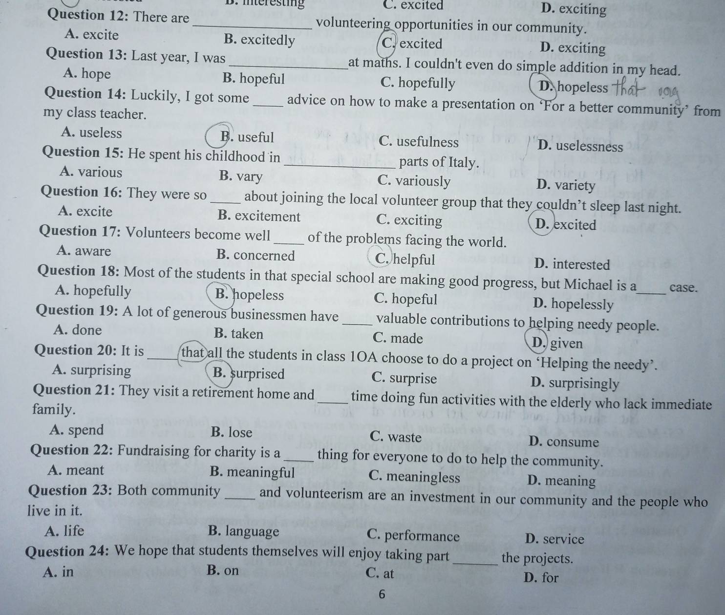 B. interesting C. excited D. exciting
Question 12: There are _volunteering opportunities in our community.
A. excite B. excitedly D. exciting
C. excited
Question 13: Last year, I was _at maths. I couldn't even do simple addition in my head.
A. hope B. hopeful C. hopefully D. hopeless
Question 14: Luckily, I got some_ advice on how to make a presentation on ‘For a better community’ from
my class teacher.
A. useless B. useful C. usefulness D. uselessness
Question 15: He spent his childhood in_ parts of Italy.
A. various B. vary C. variously D. variety
Question 16: They were so _about joining the local volunteer group that they couldn’t sleep last night.
A. excite B. excitement C. exciting D. excited
Question 17: Volunteers become well_ of the problems facing the world.
A. aware B. concerned C. helpful D. interested
Question 18: Most of the students in that special school are making good progress, but Michael is a case.
A. hopefully B. hopeless C. hopeful D. hopelessly_
Question 19: A lot of generous businessmen have _valuable contributions to helping needy people.
A. done B. taken C. made D. given
Question 20: It is that all the students in class 1OA choose to do a project on ‘Helping the needy’.
A. surprising B. surprised C. surprise D. surprisingly
Question 21: They visit a retirement home and_ time doing fun activities with the elderly who lack immediate
family.
A. spend B. lose C. waste D. consume
Question 22: Fundraising for charity is a_ thing for everyone to do to help the community.
A. meant B. meaningful C. meaningless D. meaning
Question 23: Both community_ and volunteerism are an investment in our community and the people who
live in it.
A. life B. language C. performance D. service
Question 24: We hope that students themselves will enjoy taking part _the projects.
A. in B. on C. at
D. for
6