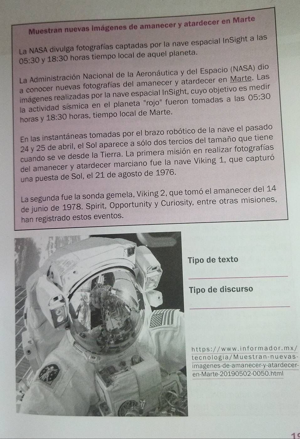 Muestran nuevas imágenes de amanecer y atardecer en Marte 
La NASA divulga fotografías captadas por la nave espacial InSight a las
05:30 y 18:30 horas tiempo local de aquel planeta. 
La Administración Nacional de la Aeronáutica y del Espacio (NASA) dio 
La conocer nuevas fotografías del amanecer y atardecer en Marte. Las 
imágenes realizadas por la nave espacial InSight, cuyo objetivo es medir 
la actividad sísmica en el planeta "rojo" fueron tomadas a las 05:30
horas y 18:30 horas, tiempo local de Marte. 
En las instantáneas tomadas por el brazo robótico de la nave el pasado
24 y 25 de abril, el Sol aparece a sólo dos tercios del tamaño que tiene 
cuando se ve desde la Tierra. La primera misión en realizar fotografías 
del amanecer y atardecer marciano fue la nave Viking 1, que capturó 
una puesta de Sol, el 21 de agosto de 1976. 
La segunda fue la sonda gemela, Viking 2, que tomó el amanecer del 14
de junio de 1978. Spirit, Opportunity y Curiosity, entre otras misiones, 
han registrado estos eventos. 
ipo de texto 
_ 
ipo de discurso 
_ 
t t p s : / / w w w . in f o r m a d o r . m x / 
ecnologia/Muestran-nuevas- 
magenes-de-amanecer-y-atardecer- 
n-Marte-20190502-0050.html 
1(