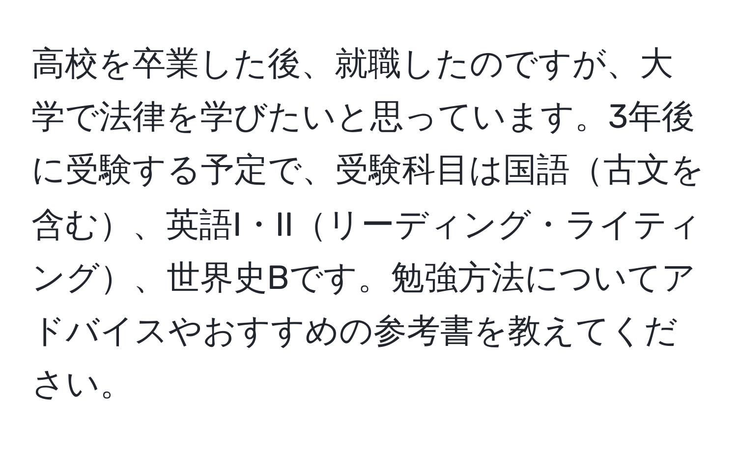 高校を卒業した後、就職したのですが、大学で法律を学びたいと思っています。3年後に受験する予定で、受験科目は国語古文を含む、英語I・IIリーディング・ライティング、世界史Bです。勉強方法についてアドバイスやおすすめの参考書を教えてください。