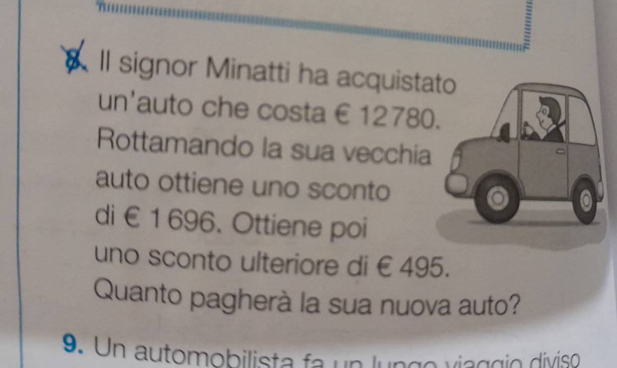 Il signor Minatti ha acquista 
un'auto che costa €12780
Rottamando la sua vecchia 
auto ottiene uno sconto 
di €1 696. Ottiene poi 
uno sconto ulteriore di € 495. 
Quanto pagherà la sua nuova auto? 
9. Un automobilista fa un lungo vieggio díviso