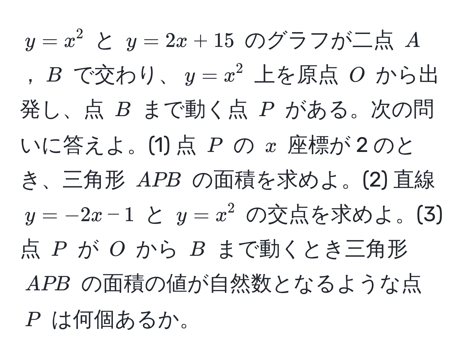 $y = x^2$ と $y = 2x + 15$ のグラフが二点 $A$，$B$ で交わり、$y = x^2$ 上を原点 $O$ から出発し、点 $B$ まで動く点 $P$ がある。次の問いに答えよ。(1) 点 $P$ の $x$ 座標が 2 のとき、三角形 $APB$ の面積を求めよ。(2) 直線 $y = -2x - 1$ と $y = x^2$ の交点を求めよ。(3) 点 $P$ が $O$ から $B$ まで動くとき三角形 $APB$ の面積の値が自然数となるような点 $P$ は何個あるか。