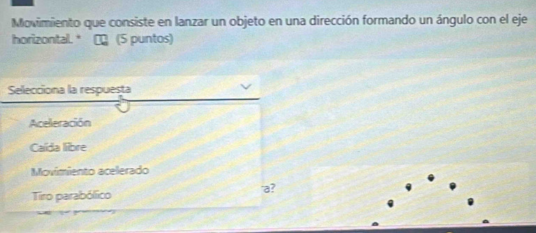 Movimiento que consiste en lanzar un objeto en una dirección formando un ángulo con el eje
horizontal. * ∞ (5 puntos)
Selecciona la respuesta
Aceleración
Caída libre
Movimiento acelerado
Tiro parabólico
'a?