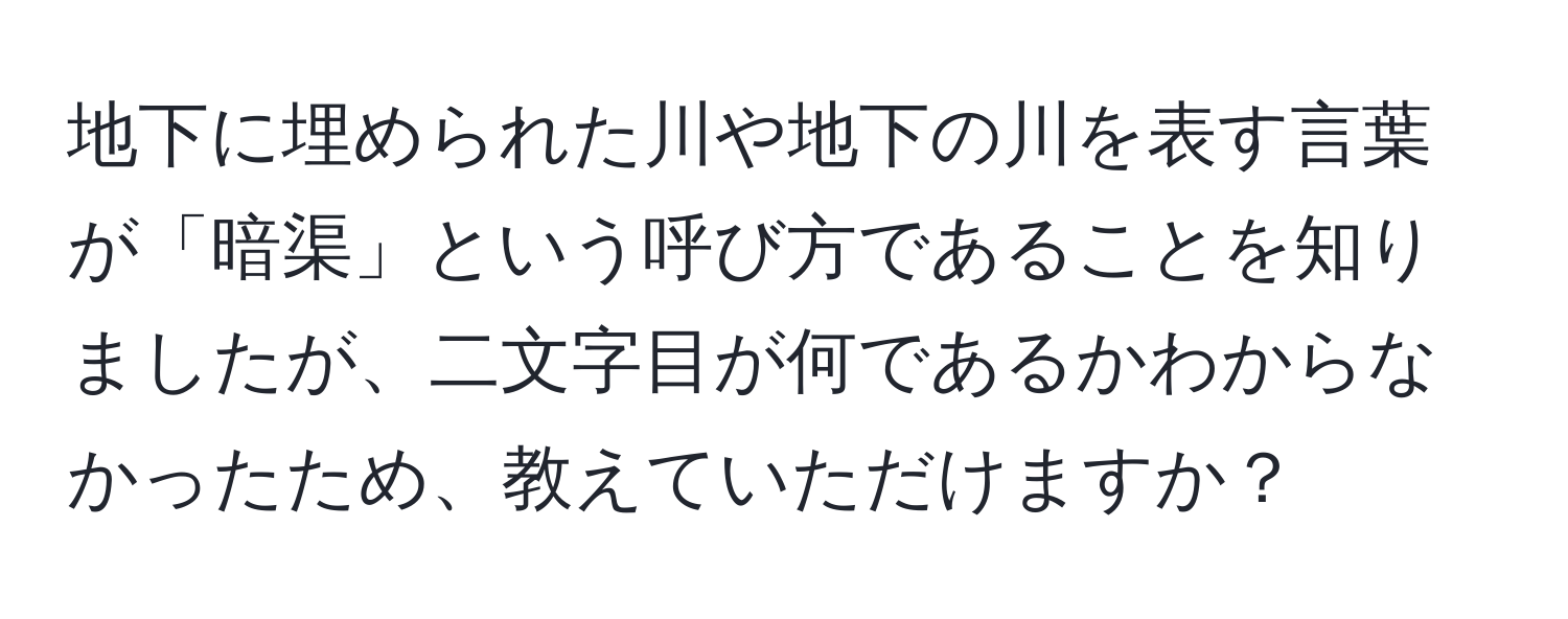 地下に埋められた川や地下の川を表す言葉が「暗渠」という呼び方であることを知りましたが、二文字目が何であるかわからなかったため、教えていただけますか？