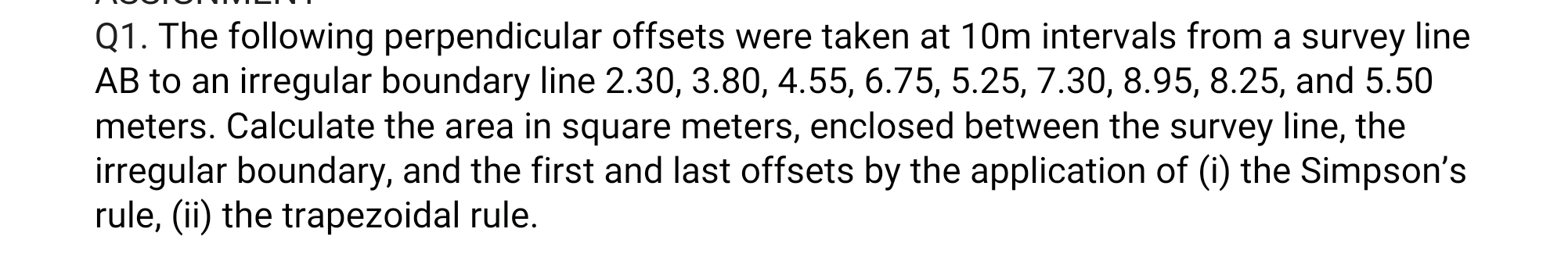 The following perpendicular offsets were taken at 10m intervals from a survey line
AB to an irregular boundary line 2.30, 3.80, 4.55, 6.75, 5.25, 7.30, 8.95, 8.25, and 5.50
meters. Calculate the area in square meters, enclosed between the survey line, the 
irregular boundary, and the first and last offsets by the application of (i) the Simpson’s 
rule, (ii) the trapezoidal rule.