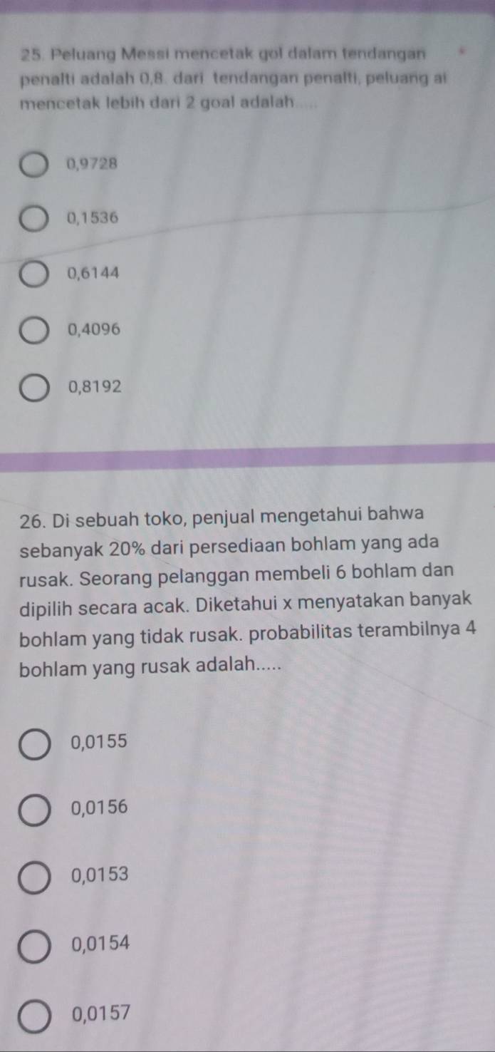 Peluang Messi mencetak gol dalam tendangan
penalti adalah 0,8. dari tendangan penalti, peluang ai
mencetak lebih dari 2 goal adalah.....
0,9728
0,1536
0,6144
0,4096
0,8192
26. Di sebuah toko, penjual mengetahui bahwa
sebanyak 20% dari persediaan bohlam yang ada
rusak. Seorang pelanggan membeli 6 bohlam dan
dipilih secara acak. Diketahui x menyatakan banyak
bohlam yang tidak rusak. probabilitas terambilnya 4
bohlam yang rusak adalah.....
0,0155
0,0156
0,0153
0,0154
0,0157