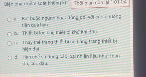 Biện pháp kiểm soát không khí Thời gian còn lại 1:01:04
a. Bắt buộc ngưng hoạt động đối với các phương
tiện quá hạn
b. Thiết bị lọc bụi, thiết bị khử khí độc.
c. Thay thế trang thiết bị cũ bằng trang thiết bị
hiện đại
d. Hạn chế sử dụng các loại nhiên liệu như: than
đá, củi, dầu.