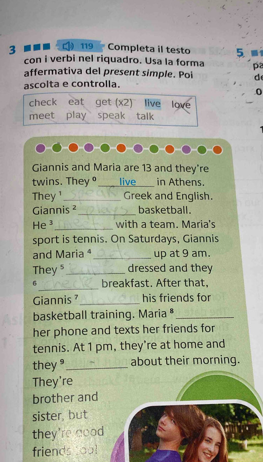 3 
119 Completa il testo 5 
con i verbi nel riquadro. Usa la forma pa 
affermativa del present simple. Poi 
d 
ascolta e controlla. 
0 
check eat get (x2) live love 
meet play speak talk 
Giannis and Maria are 13 and they're 
twins. They ° ____ live in Athens. 
They ¹_ Greek and English. 
Giannis ²_ basketball. 
He ³_ with a team. Maria's 
sport is tennis. On Saturdays, Giannis 
and Maria ª_ up at 9 am. 
They 5_ dressed and they 
_ 
6 breakfast. After that, 
Giannis ⁷ _his friends for 
basketball training. Maria §_ 
her phone and texts her friends for 
tennis. At 1 pm, they're at home and 
they ⁹ _about their morning. 
They're 
brother and 
sister, but 
they're goo 
friends too!