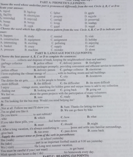 PHONETICS (1,0 POINT)
hoose the word whose underline part is pronounced differently from the rest. Circle A, B, C or D to
licate your answer:
A. travel B. bgckup C. father
A. fagility B. electrician C. progess D. apple
A. reminded B. enjoyed C. carried D. recycle D. preserved
A. floor D. washes
A. busgs B. boxgs B. cook C. loves C. good D. wood
s wet . Choose the word which has different stress pattern from the rest. Circle A, B, C or D to indicate your
A. happen B. study C. remind D. visit
A. construction B. equipment C. assignment D. holiday
A. interesting B. exciting C. polluting D. enjoying
A. basket B. crazy C. supply D. cruel
A. pressure B. machine C. mistake D. alone
PART B: LANGUAGE FOCUS (3,0 POINTS)
Choose the best answer A. B. C or D to complete the sentences:
The _. collects and disposes of trash, keeping the neighbourhood clean and sanitary.
. garbage collector B. police officer C, delivery person D. firefighter
The_ delivers packages promptly, providing convenient and efficient service to customers.
police officer B. delivery person C. garbage collector D. electrician
I love exploring the vibrant energy of_ with its bustling streets and tall buildings.
centre B. central C. city D. downtown
The dirtier the air gets,_ .it is for people to breathe
B. the difficul C. the difficulter D. the more difficult
I enjoy vintage stores, searching for hidden gems and unique items to add to my collection
. finding out B. looking around C. going back D. going out
We feel so _about the green projects with the participation of many volunteers
. mental B. sure C. ready
A: I'm looking for the bus stop. Would you mind helping me? D. optimistic
B:_
Not at all. Follow me and I'll show you. B, Sure. Thanks for letting me know.
. I'm so glad you like it. D. We can go there by bike.
Do you know_ to sort rubbish? C. how D. what
who B. which
If you take these pills, you _B. must feel better soon. C. should D. might
. can
. After a long vacation, it's always comforting to _home and settle into familiar surroundings.
give back B. run away C. pass down D. come back
Supply the correct tense or form of the verb in parentheses:
She (walk) _to school yesterday
Ba (take) _part in an important football match at 9.00 am yesterday.
We ( visit) _Ha Long next summer vacation.
You must be careful if you ( not want) _to get burnt.
Minh spends two hours a day ( do) PART C:READÍNG (3.0 POÍNTS) .his homework every day.