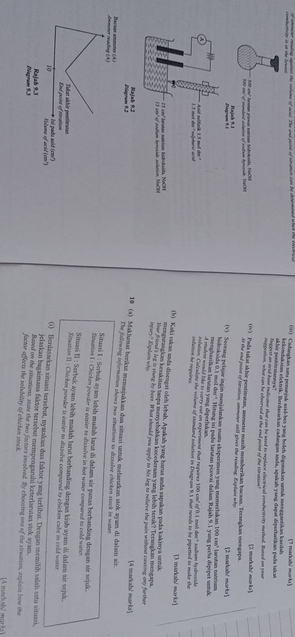 of ammeter reading against the volume of acid. The end point of titration can be determined when the electrical
[7 markah/ marks]
conductivity is at the lowess.
(iii) Cadangkan satu penunjuk asid-bes yang boleh digunakan untuk menggantikan kaedah
kekonduksian elektrik. Berdasarkan cadangan anda, apakah yang dapat diperhatikan pada takat
akhir pentitratannya?
Suggest an acid-base indicator that can be used to replace electrical conductivity method. Based on your
suggestion, what can be observed at the end point of the titration'
500 cm³ larutan piawai natrium hidroksida, NaOH [2 markah/ marks]
(iv) Pada takat akhir pentitratan, ammeter masih memberikan bacaan. Terangkan mengapa.
500 cm' of standard solution of sodium hyroxide. NaOH
At the end point of titration, ammeter still gives the reading. Explain why
Rajah 9.1 [2 markah/ marks]
Diagram 9.1
(v) Scorang pelajar ingin menjalankan suatu eksperimen yang memerlukan 100 cm³ larutan natrium
hidroksida 0.1 mol dm“. Hitung isi padu larutan piawai dalam Rajah 9.1 yang perlu dipipet untuk
menghasilkan larutan yang diperlukan.
A
A student would like to carry out an experiment that requires 100 cm³ of 0.1 mol dm> sodium hydroxide
Asid sulfurik 1.5 mol dm
zolution. Calculate the volume of standard solution in Diagram 9.1 that needs to be pipetted to make the
1.5 mol dm¬sulphuric acid
solution he requires.
[3 markah/ morks]
(b) Kaki rakan anda disengat oleh lebah. Apakah yang harus anda sapukan pada kakinya untuk
15 cm³ larutan natrium hidroksida, NaOH
mengurangkan kesakitan tanpa menyebabkan kecederaan yang lebih teruk? Terangkan mengapa.
15 cm³ of sodium hyroxide solution, NaOH
Your friend's leg is stung by bees. What should you apply to his leg to relieve the pain without causing any further
injury? Explain why
Rajah 9.2
[4 markah/ marks]
10 (a) Maklumat berikut menunjukkan dua situasi untuk melarutkan stok ayam di dalam air.
The following information shows two situations to dissolve chicken stock in water.
Situasi I : Serbuk ayam lebih mudah larut di dalam air panas berbanding dengan air sejuk.
Situation I : Chicken powder is easier to dissolve in hot water compared to cold water.
Situasi II : Serbuk ayam lebih mudah larut berbanding dengan kiub ayam di dalam air sejuk.
Situation II : Chicken powder is easier to dissolve compared to chicken cube in cold water.
(i) Berdasarkan situasi tersebut, nyatakan dua faktor yang terlibat. Dengan memilih salah satu situasi,
jelaskan bagaimana faktor tersebut mempengaruhi keterlarutan stok ayam
Based on the situations, state the two factors involved. By choosing one of the situation, explain how the
factor affects the solubility of chicken stock.
(4 mackah/ morks)