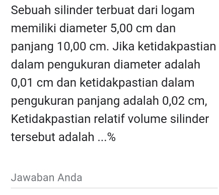 Sebuah silinder terbuat dari logam 
memiliki diameter 5,00 cm dan 
panjang 10,00 cm. Jika ketidakpastian 
dalam pengukuran diameter adalah
0,01 cm dan ketidakpastian dalam 
pengukuran panjang adalah 0,02 cm, 
Ketidakpastian relatif volume silinder 
tersebut adalah ...% 
Jawaban Anda