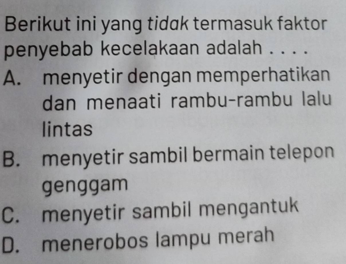 Berikut ini yang tidak termasuk faktor
penyebab kecelakaan adalah . . . .
A. menyetir dengan memperhatikan
dan menaati rambu-rambu lalu
lintas
B. menyetir sambil bermain telepon
genggam
C. menyetir sambil mengantuk
D. menerobos lampu merah