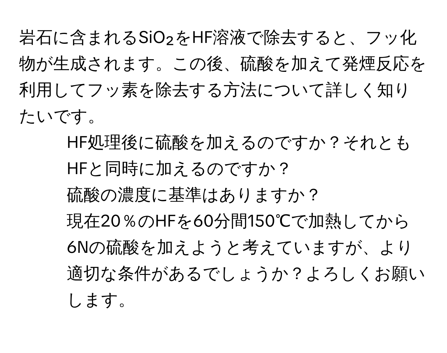 岩石に含まれるSiO₂をHF溶液で除去すると、フッ化物が生成されます。この後、硫酸を加えて発煙反応を利用してフッ素を除去する方法について詳しく知りたいです。

1. HF処理後に硫酸を加えるのですか？それともHFと同時に加えるのですか？
  
2. 硫酸の濃度に基準はありますか？
  
3. 現在20％のHFを60分間150℃で加熱してから6Nの硫酸を加えようと考えていますが、より適切な条件があるでしょうか？よろしくお願いします。