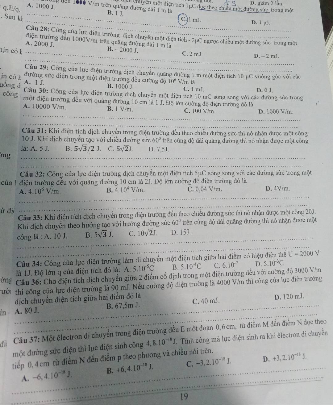 D. giảm 2 lần.
s uịch chuyển một điện tích 1μC dọc theo chiều một đường sức_trong một
đướng đêu 1600 V/m trên quãng đường dài 1 m là
q.E/q.
A. 1000 J. B. 1 J.
. Sau kł
_
_C.)1 mJ. D. 1 µJ.
Câu 28: Công của lực điện trường dịch chuyên một điện tích - 2μC ngược chiều một đường sức trong một
điện trường đều 1000V/m trên quãng đường dài 1 m là
_
A. 2000 J. B. - 2000 J. C. 2 mJ.
nịn có k_
D. - 2 mJ.
Câu 29: Công của lực điện trường dịch chuyển quãng đường 1 m một điện tích 10 μC vuông góc với các
in có k đường sức điện trong một điện trường đều cường độ 10^6 V/m là
A. 1 J. B. 1000 J. C. 1 mJ.
D. 0 J.
nống d  Câu 30: Công của lực điện trường dịch chuyển một điện tích 10 mC song song với các đường sức trong
công ' một điện trường đều với quãng đường 10 cm là 1 J. Độ lớn cường độ điện trường đó là
_
A. 10000 V/m. B. 1 V/m. C. 100 V/m.
D. 1000 V/m.
_
_
_
Câu 31: Khi điện tích dịch chuyển trong điện trường đều theo chiều đường sức thì nó nhận được một công
10 J. Khi dịch chuyển tạo với chiều đường sức 60° trên cùng độ dài quãng đường thì nó nhận được một công
là: A. 5 J. B. 5sqrt(3)/2J. C. 5sqrt(2)J. D. 7,5J.
ng_
_
Câu 32: Công của lực điện trường dịch chuyển một điện tích 5μC song song với các đường sức trong một
của 1 điện trường đều với quãng đường 10 cm là 2J. Độ lớn cường độ điện trường đó là
A. 4.10^6V/m. B. 4.10^4V/m. C. 0,04 V/m. D. 4V/m.
_
_
ù đi
_
Câu 33: Khi điện tích dịch chuyển trong điện trường đều theo chiều đường sức thì nó nhận được một công 20J.
Khi dịch chuyển theo hướng tạo với hướng đường sức 60° trên cùng độ dài quãng đường thì nó nhận được một
công là : A. 10 J. B. 5sqrt(3)J. _ C. 10sqrt(2)J. D. 15J.
_
_
_
Câu 34: Công của lực điện trường làm di chuyển một điện tích giữa hai điểm có hiệu điện thế U=2000V
là 1J. Độ lớn q của điện tích đó là: A. 5.10^(-5)C B. 5.10^(-4)C C. 6.10^(-7) D. 5.10^(-3)C
ờng * Câu 36: Cho điện tích dịch chuyển giữa 2 điểm cố định trong một điện trường đều với cường độ 3000 V/m
Tười thì công của lực điện trường là 90 mJ. Nếu cường độ điện trường là 4000 V/m thì công của lực điện trường
_
_
dịch chuyển điện tích giữa hai điểm đó là
C. 40 mJ. D. 120 mJ.
_
_
ín A. 80 J. B. 67,5m J.
đi  Câu 37: Một êlectron di chuyển trong điện trường đều E một đoạn 0,6cm, từ điểm M đến điểm N dọc theo
một đường sức điện thì lực điện sinh công 4,8.10^(-18)J. Tính công mà lực điện sinh ra khi êlectron di chuyền
tiếp 0, 4 cm từ điểm N đến điểm p theo phương và chiều nói trên.
A. -6,4.10^(-18)J. B. +6,4.10^(-18)J. _ C._ -3,2.10^(-18)J. D. +3,2.10^(-18)J.
_
_
_
19
