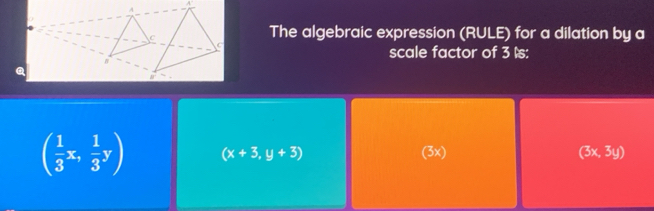 The algebraic expression (RULE) for a dilation by a
scale factor of 3 ls:
( 1/3 x, 1/3 y) (x+3,y+3) (3x) (3x,3y)