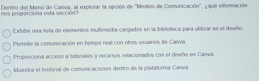 Dentro del Menú de Canva, al explorar la opción de ''Medios de Comunicación', ¿qué información
nos proporciona esta sección?
Exhibe una lista de elementos multimedia cargados en la biblioteca para utilizar en el diseño.
Permite la comunicación en tiempo real con otros usuarios de Canva.
Proporciona acceso a tutoriales y recursos relacionados con el diseño en Canva.
Muestra el historial de comunicaciones dentro de la plataforma Canva.