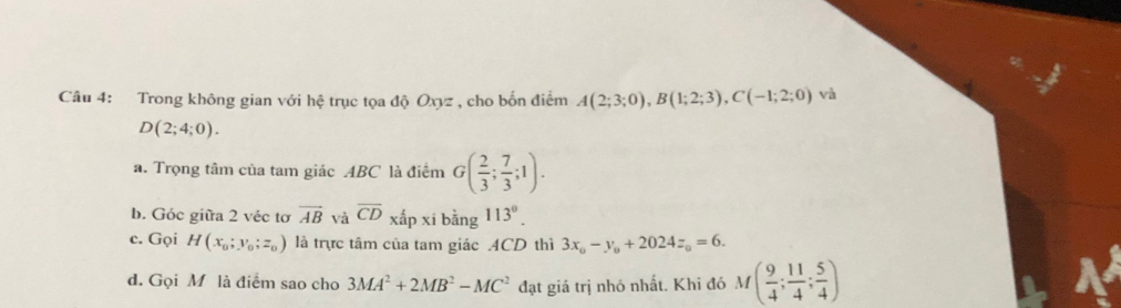 Trong không gian với hệ trục tọa độ Oxyz , cho bốn điểm A(2;3;0), B(1;2;3), C(-1;2;0) và
D(2;4;0). 
a. Trọng tâm của tam giác ABC là điểm G( 2/3 ; 7/3 ;1). 
b. Góc giữa 2 véc tơ overline AB và overline CD xhat apxi hoverline 3 g^(113^circ). 
c. Gọi H(x_0;y_0;z_0) là trực tâm của tam giác ACD thì 3x_0-y_0+2024z_0=6. 
d. Gọi M là điểm sao cho 3MA^2+2MB^2-MC^2 đạt giá trị nhỏ nhất. Khi đó M( 9/4 ; 11/4 ; 5/4 )