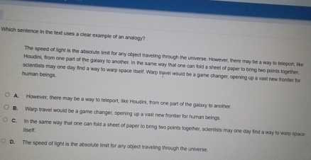 Which sentence in the text uses a clear example of an analogy?
The speed of light is the absolute ilimit for any object traveling through the universe. However, there may be a way to teleport, like
Houdini, from one part of the galaxy to another. in the same way that one can fold a sheet of paper to bring two points together,
scientists may one day find a way to warp space itself. Warp travel would be a game changer, opening up a vast new frontier for
human beings.
A. However, there may be a way to teleport, alke Houdini, from one part of the galaxy to another.
B. Warp travel would be a game changer, opening up a vast new fronter for human beings
C. in the same way that one can fold a sheet of paper to bring two points together, scientists may one day find a way to warp space
itself
D. The speed of light is the absolute limit for any object traveling through the universe.