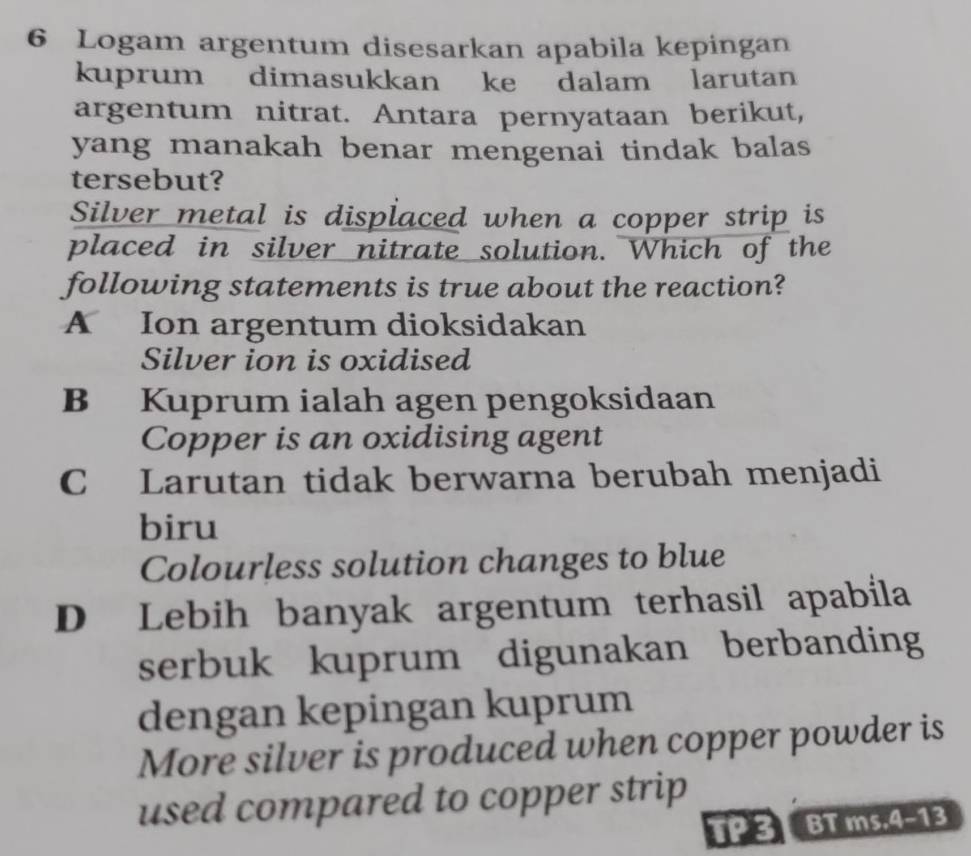 Logam argentum disesarkan apabila kepingan
kuprum dimasukkan ke dalam larutan
argentum nitrat. Antara pernyataan berikut,
yang manakah benar mengenai tindak balas
tersebut?
Silver metal is displaced when a copper strip is
placed in silver nitrate solution. Which of the
following statements is true about the reaction?
A Ion argentum dioksidakan
Silver ion is oxidised
B Kuprum ialah agen pengoksidaan
Copper is an oxidising agent
C Larutan tidak berwarna berubah menjadi
biru
Colourless solution changes to blue
D Lebih banyak argentum terhasil apabila
serbuk kuprum digunakan berbanding
dengan kepingan kuprum
More silver is produced when copper powder is
used compared to copper strip
TP3 BT ms,4-13