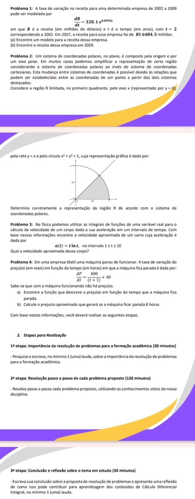 Problema 1: A taxa de variação na receita para uma determinada empresa de 2002 a 2009
pode ser modelada por
 dR/dt =320,1 e0,0993t
em que R é a receita (em milhões de dólares) e t é o tempo (em anos), com t=2
correspondendo a 2002. Em 2007, a receita para essa empresa foi de R$ 6484, 5 milhões.
Problema 2: Um sistema de coordenadas polares, no plano, é composto pela origem e por
um eixo polar. Em muitos casos podemos simplificar a representação de certa região
considerando o sistema de coordenadas polares ao invés do sistema de coordenadas
cartesianas. Esta mudança entre sistemas de coordenadas é possível devido às relações que
podem ser estabelecidas entre as coordenadas de um ponto a partir dos dois sistemas
destacados.
Considere a região R limitada, no primeiro quadrante, pelo eixo x (representado por y=0),
pela reta y = x e pelo círculo x^2+y^2=1, , cuja representação gráfica é dada por:
Determine corretamente a representação da região R de acordo com o sistema de
coordenadas polares.
base nessas informações encontre a velocidade aproximada de um carro cuja aceleração é
dada por
a(t)=tln t nº intervalo 1 1≤ t≤ 10
Qual a velocidade aproximada desse corpo?
Problema 4: Em uma empresa têxtil uma máquina parou de funcionar. A taxa de variação do
prejuízo (em reais) em função do tempo (em horas) em que a máquina fica parada é dada por:
 dP/dt = 400/(t+1) +40
Sabe-se que com a máquina funcionando não há prejuízo.
a) Encontre a função que descreve o prejuízo em função do tempo que a máquina fica
parada.
b) Calcule o prejuízo aproximado que gerará se a máquina ficar parada 8 horas.
Com base nestas informações, você deverá realizar as seguintes etapas.
2. Etapas para Realização
1ª etapa: Importância da resolução de problemas para a formação acadêmica (30 minutos)
- Pesquise e escreva, no mínimo 1 (uma) lauda, sobre a importância da resolução de problemas
para a formação acadêmica.
2ª etapa: Resolução passo a passo de cada problema proposto (120 minutos)
- Resolva passo a passo cada problema proposto, utilizando os conhecimentos vistos da nossa
disciplina.
3ª etapa: Conclusão e reflexão sobre o tema em estudo (30 minutos)
- Escreva sua conclusão sobre a proposta de resolução de problemas e apresente uma reflexão
de como isso pode contribuir para aprendizagem dos conteúdos de Cálculo Diferencial