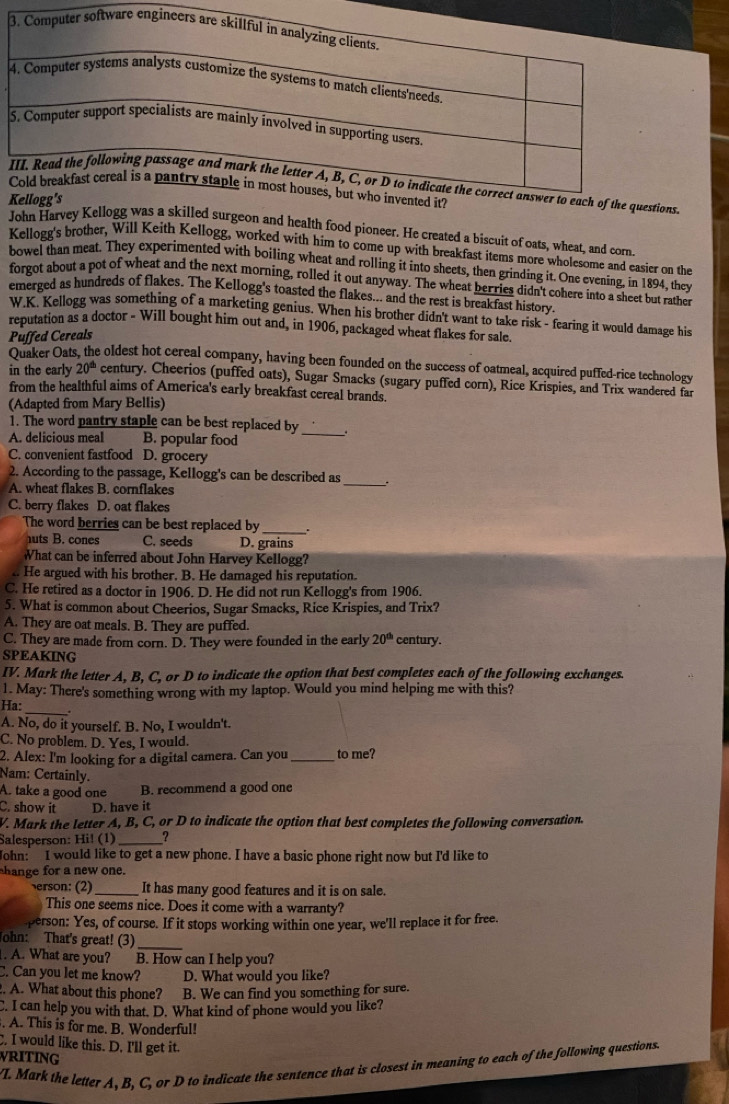 John Harvey Kellogg was a skilled surgeon and health food pioneer. He created a biscuit of oats, wheat, and corn
Kellogg's brother, Will Keith Kellogg, worked with him to come up with breakfast items more wholesome and easier on the
bowel than meat. They experimented with boiling wheat and rolling it into sheets, then grinding it. One evening, in 1894, they
forgot about a pot of wheat and the next morning, rolled it out anyway. The wheat berries didn't cohere into a sheet but rathet
emerged as hundreds of flakes. The Kellogg's toasted the flakes... and the rest is breakfast history.
W.K. Kellogg was something of a marketing genius. When his brother didn't want to take risk - fearing it would damage his
reputation as a doctor - Will bought him out and, in 1906, packaged wheat flakes for sale.
Puffed Cereals
Quaker Oat e oldest hot cereal company, having been founded on the success of oatmeal, acquired puffed-rice technology
in the early 20^(th) century. Cheerios (puffed oats), Sugar Smacks (sugary puffed corn), Rice Krispies, and Trix wandered far
from the healthful aims of America's early breakfast cereal brands.
(Adapted from Mary Bellis)
_
1. The word pantry staple can be best replaced by
A. delicious meal B. popular food
C. convenient fastfood D. grocery
2. According to the passage, Kellogg's can be described as _.
A. wheat flakes B. cornflakes
C. berry flakes D. oat flakes
The word berries can be best replaced by _.
uts B. cones C. seeds D. grains
What can be inferred about John Harvey Kellogg?
.. He argued with his brother. B. He damaged his reputation.
C. He retired as a doctor in 1906. D. He did not run Kellogg's from 1906.
5. What is common about Cheerios, Sugar Smacks, Rice Krispies, and Trix?
A. They are oat meals. B. They are puffed.
C. They are made from corn. D. They were founded in the early 20^(th) century.
SPEAKING
IV. Mark the letter A. B. C. or D to indicate the option that best completes each of the following exchanges
I May: There's something wrong with my laptop. Would you mind helping me with this?
Ha:
_
A. No, do it yourself. B. No, I wouldn't.
C. No problem. D. Yes, I would.
2. Alex: I'm looking for a digital camera. Can you to me?
Nam: Certainly.
A. take a good one B. recommend a good one
C. show it D. have it
V. Mark the letter A, B, C, or D to indicate the option that best completes the following conversation.
Salesperson: Hi! (1) _?
John: I would like to get a new phone. I have a basic phone right now but I'd like to
hange for a new one.
erson: (2) It has many good features and it is on sale.
This one seems nice. Does it come with a warranty?
person: Yes, of course. If it stops working within one year, we'll replace it for free.
John: That's great! (3)_
. A. What are you? B. How can I help you?
C. Can you let me know? D. What would you like?
. A. What about this phone? B. We can find you something for sure.
C. I can help you with that. D. What kind of phone would you like?
. A. This is for me. B. Wonderful!
C. I would like this. D. I'll get it.
WRITING
L Mark the letter A, B. C. or D to indicate the sentence that is closest in meaning to each of the following questions.