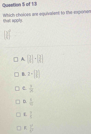 Which choices are equivalent to the exponen
that apply.
( 3/5 )^2·
A. ( 3/5 )· ( 3/5 )
B. 2· ( 3/5 )
C.  9/25 
D.  6/10 
E.  9/5 
F.  3^2/5^2 