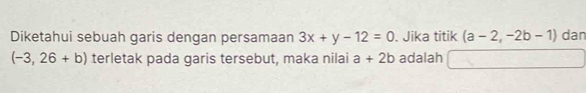 Diketahui sebuah garis dengan persamaan 3x+y-12=0. Jika titik (a-2,-2b-1) dan
(-3,26+b) terletak pada garis tersebut, maka nilai a+2b adalah -