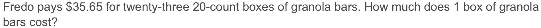 Fredo pays $35.65 for twenty-three 20 -count boxes of granola bars. How much does 1 box of granola 
bars cost?