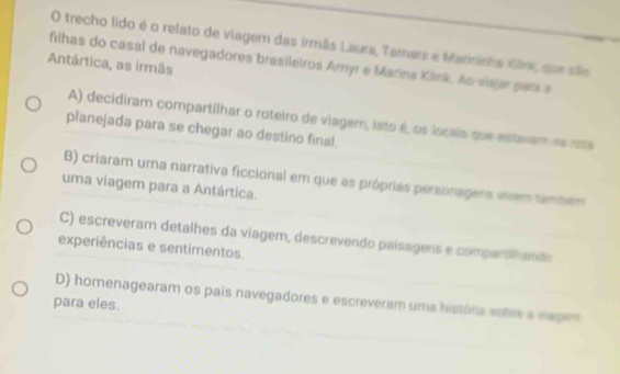 trecho lido é o relato de viagem das irmãs Laura, Tamars e Marniris Kink, sue são
filhas do casal de navegadores brasileiros Amyr e Marina Klink. Ao viajar sars s
Antártica, as irmãs
A) decidiram compartilhar o roteiro de viagem, isto é, os locais que esteam na ma
planejada para se chegar ao destino final.
B) criaram uma narrativa ficcional em que as próprias personagers viem também
uma viagem para a Antártica.
C) escreveram detalhes da viagem, descrevendo paísagens e compartinamãs
experiências e sentimentos.
D) homenagearam os pais navegadores e escreveram uma história sabre a sagem
para eles.