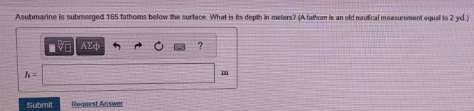 Asubmarine is submerged 165 fathoms below the surface. What is its depth in meters? (A fathom is an old nautical measurement equal to 2 yd.) 
sqrt[3](□ ) AΣφ ?
h=
m
Submit Request Answer