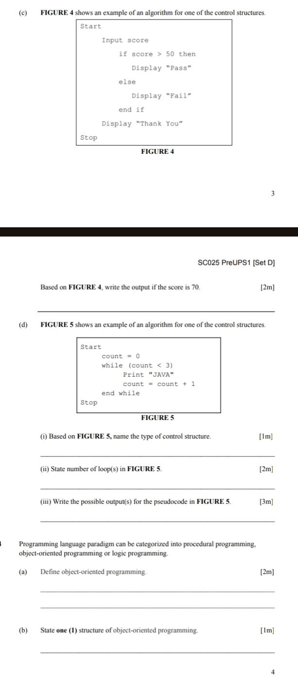 FIGURE 4 shows an example of an algorithm for one of the control structures. 
Start 
Input score 
if score 50 then 
Display “Pass” 
else 
Display “Fail” 
end if 
Display “Thank You” 
Stop 
FIGURE 4 
3 
SC025 PreUPS1 [Set D] 
Based on FIGURE 4, write the output if the score is 70. [2m] 
(d) FIGURE 5 shows an example of an algorithm for one of the control structures.
count=0
while (count<3)
Print''JAVA''
count=count+1
end 
Stop 
FIGURE 5 
(i) Based on FIGURE 5, name the type of control structure. [1m] 
_ 
(ii) State number of loop(s) in FIGURE 5. [2m] 
_ 
(iii) Write the possible output(s) for the pseudocode in FIGURE 5. [3m] 
_ 
Programming language paradigm can be categorized into procedural programming, 
object-oriented programming or logic programming. 
(a) Define object-oriented programming. [2m] 
_ 
_ 
(b) State one (1) structure of object-oriented programming. [1m] 
_ 
A