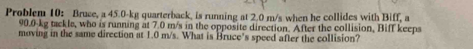 Problem 10: Bruce, a 45.0-kg quarterback, is running at 2.0 m/s when he collides with Biff, a
90.0 kg tackle, who is running at 7.0 m/s in the opposite direction. After the collision, Biff keeps 
moving in the same direction at 1.0 m/s. What is Bruce's speed after the collision?