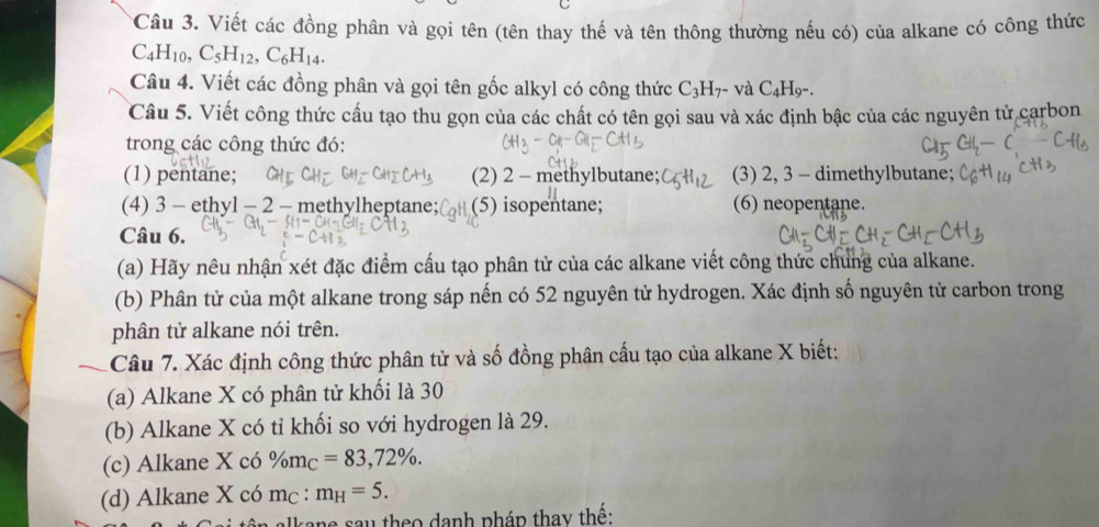 Viết các đồng phân và gọi tên (tên thay thế và tên thông thường nếu có) của alkane có công thức
C_4H_10, C_5H_12, C_6H_14. 
Câu 4. Viết các đồng phân và gọi tên gốc alkyl có công thức C_3H_7- và C_4H
Câu 5. Viết công thức cấu tạo thu gọn của các chất có tên gọi sau và xác định bậc của các nguyên tử carbon 
trong các công thức đó: 
(1) pentane; (2) 2 - methylbutane; (3) 2, 3 - dimethylbutane; 
(4) 3 - ethyl - 2 - methylheptane; (5) isopentane; (6) neopentane. 
Câu 6. 
(a) Hãy nêu nhận xét đặc điểm cấu tạo phân tử của các alkane viết công thức chung của alkane. 
(b) Phân tử của một alkane trong sáp nến có 52 nguyên tử hydrogen. Xác định số nguyên tử carbon trong 
phân tử alkane nói trên. 
Câu 7. Xác định công thức phân tử và số đồng phân cấu tạo của alkane X biết: 
(a) Alkane X có phân tử khối là 30
(b) Alkane X có tỉ khối so với hydrogen là 29. 
(c) Alkane X có % m_C=83, 72%. 
(d) Alkane X có mc : m_H=5. 
alkane sau theo danh pháp thay thể: