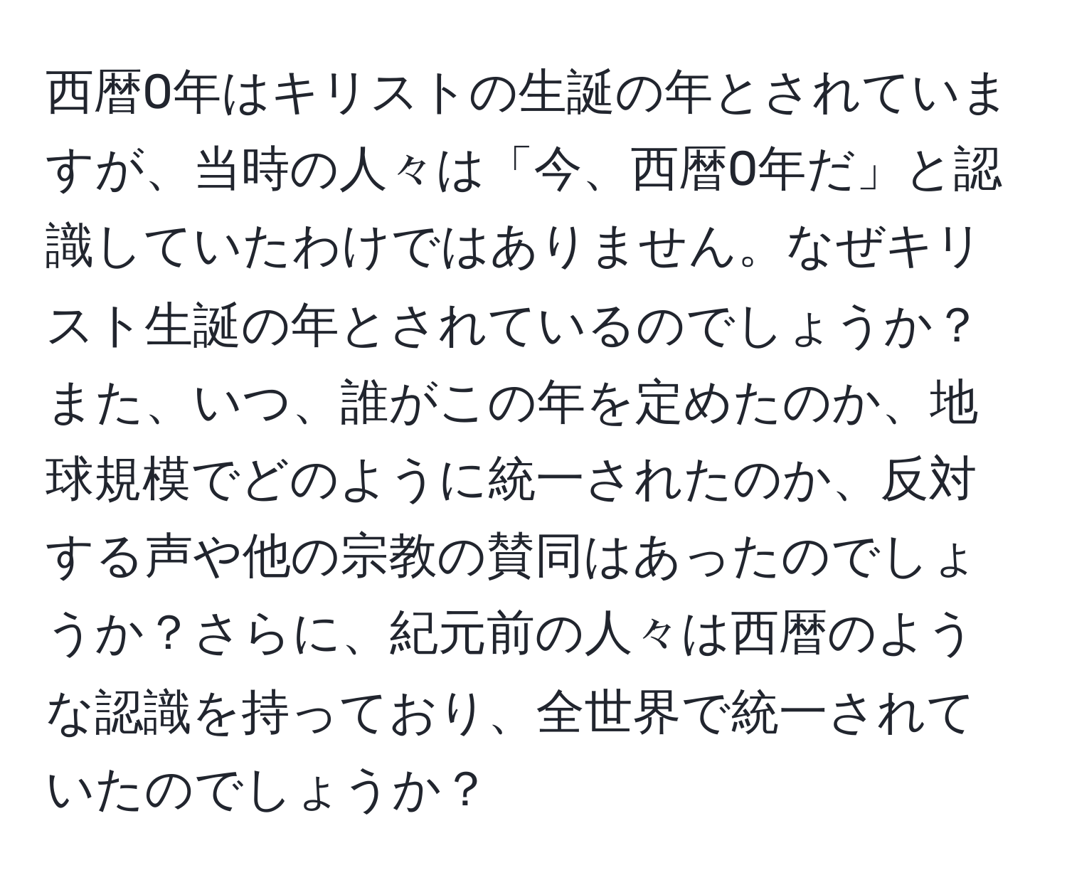 西暦0年はキリストの生誕の年とされていますが、当時の人々は「今、西暦0年だ」と認識していたわけではありません。なぜキリスト生誕の年とされているのでしょうか？また、いつ、誰がこの年を定めたのか、地球規模でどのように統一されたのか、反対する声や他の宗教の賛同はあったのでしょうか？さらに、紀元前の人々は西暦のような認識を持っており、全世界で統一されていたのでしょうか？