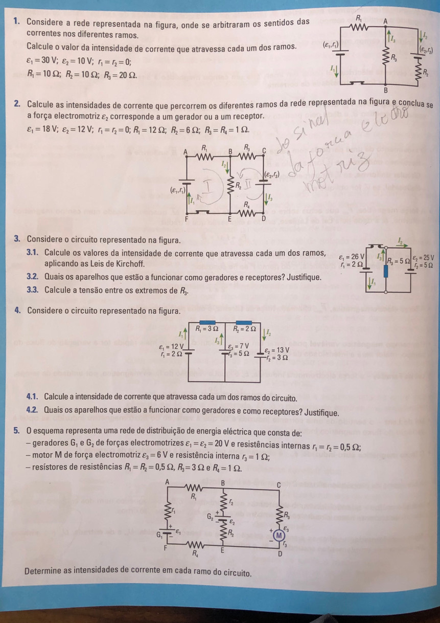 Considere a rede representada na figura, onde se arbitraram os sentidos das 
correntes nos diferentes ramos.
Calcule o valor da intensidade de corrente que atravessa cada um dos ramos.
varepsilon _1=30V;varepsilon _2=10V;r_1=r_2=0;
R_1=10Omega ;R_2=10Omega ;R_3=20Omega .
2. Calcule as intensidades de corrente que percorrem os diferentes ramos da rede representada na figura e conclua se
a força electromotriz varepsilon _2 corresponde a um gerador ou a um receptor.
varepsilon _1=18V;varepsilon _2=12V;r_1=r_2=0;R_1=12Omega ;R_2=6Omega ;R_3=R_4=1Omega .
3. Considere o circuito representado na figura.
3.1. Calcule os valores da intensidade de corrente que atravessa cada um dos ramos, 
aplicando as Leis de Kirchoff. 
3.2. Quais os aparelhos que estão a funcionar como geradores e receptores? Justifique.
3.3. Calcule a tensão entre os extremos de R_3.
4. Considere o circuito representado na figura.
4.1. Calcule a intensidade de corrente que atravessa cada um dos ramos do circuito.
4.2. Quais os aparelhos que estão a funcionar como geradores e como receptores? Justifique.
5. O esquema representa uma rede de distribuição de energia eléctrica que consta de:
- geradores G_1 e G_2 de forças electromotrizes varepsilon _1=varepsilon _2=20V e resistências internas r_1=r_2=0,5Omega ;
- motor M de força electromotriz varepsilon _3=6V ' e resistência interna r_3=1Omega ;
- resístores de resistências R_1=R_2=0,5Omega ,R_3=3Omega e R_4=1Omega .
Determine as intensidades de corrente em cada ramo do circuito.