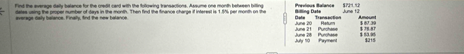 Find the average daily balance for the credit card with the following transactions. Assume one month between billing Previous Balance $721.12
dates using the proper number of days in the month. Then find the finance charge if interest is 1.5% per month on the Billing Date June 12
average daily balance. Finally, find the new balance. Date Transaction Amount 
June 20 Retur $ 87.39
June 21 Purchase $ 76.87
June 28 Purchase $ 53.95
July 10 Payment $215