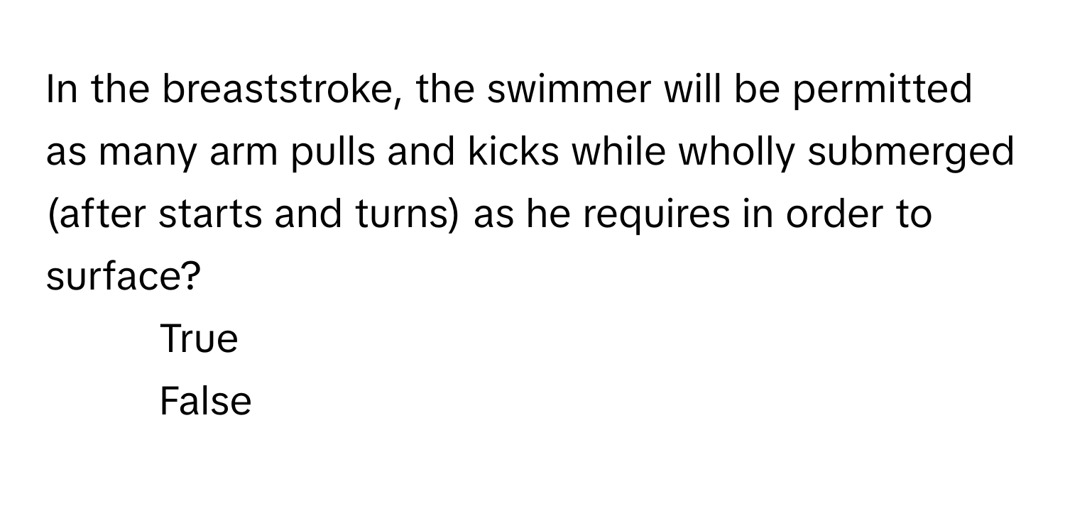 In the breaststroke, the swimmer will be permitted as many arm pulls and kicks while wholly submerged (after starts and turns) as he requires in order to surface?

1) True 
2) False