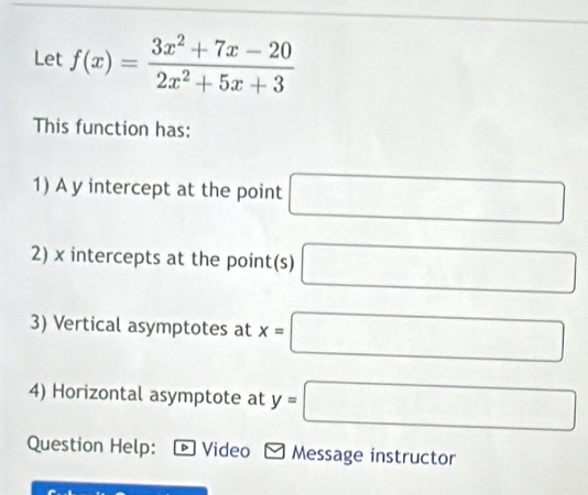 Let f(x)= (3x^2+7x-20)/2x^2+5x+3 
This function has: 
1) A y intercept at the point □
2) x intercepts at the point(s) □
3) Vertical asymptotes at x=□
4) Horizontal asymptote at y=□
Question Help: ® Video * Message instructor