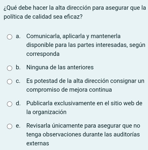 ¿Qué debe hacer la alta dirección para asegurar que la
política de calidad sea eficaz?
a. Comunicarla, aplicarla y mantenerla
disponible para las partes interesadas, según
corresponda
b. Ninguna de las anteriores
c. Es potestad de la alta dirección consignar un
compromiso de mejora continua
d. Publicarla exclusivamente en el sitio web de
la organización
e. Revisarla únicamente para asegurar que no
tenga observaciones durante las auditorías
externas