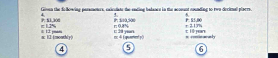 Given the following parameters, calculate the ending balance in the account rounding to two decimal places. 
4. 
5. 
6.
P; $3,300 P: $10,500 P: $5,00
r : 1.2% r; 0.8% r; 2.13%
t: 12 years t: 20 years t: 10 years
n: 12 (monthly) n: 4 (quarterly) n : continuously 
4 
5 
6