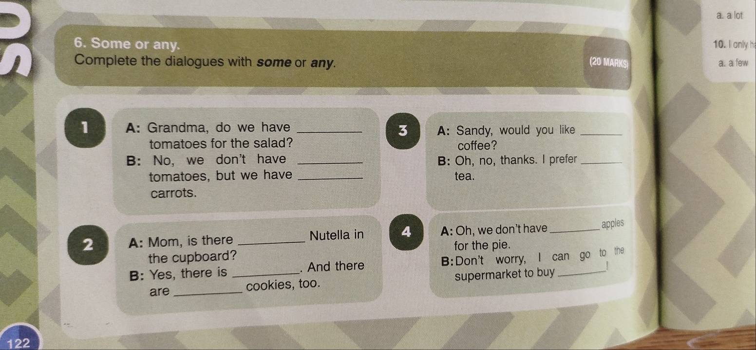 a lot 
6. Some or any. 10. I only h 
Complete the dialogues with some or any. (20 MARKS) a. a few 
1 A: Grandma, do we have _A: Sandy, would you like_ 
3 
tomatoes for the salad? coffee? 
B: No, we don't have _B: Oh, no, thanks. I prefer_ 
tomatoes, but we have _tea. 
carrots. 
2 A: Mom, is there _Nutella in 4 A: Oh, we don't have_ 
apples 
for the pie. 
the cupboard? 
B: Yes, there is _. And there B:Don't worry, I can go to the 
are _cookies, too. supermarket to buy 
122