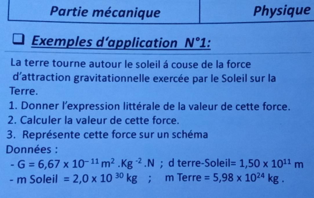 Partie mécanique Physique 
Exemples d’application N° 1 : 
La terre tourne autour le soleil á couse de la force 
d'attraction gravitationnelle exercée par le Soleil sur la 
Terre. 
1. Donner l’expression littérale de la valeur de cette force. 
2. Calculer la valeur de cette force. 
3. Représente cette force sur un schéma 
Données :
-G=6,67* 10^(-11)m^2.Kg^(-2).N; d terre-Soleil =1,50* 10^(11)m
-n Soleil =2,0* 10^(30)kg; m Terre =5,98* 10^(24)kg.