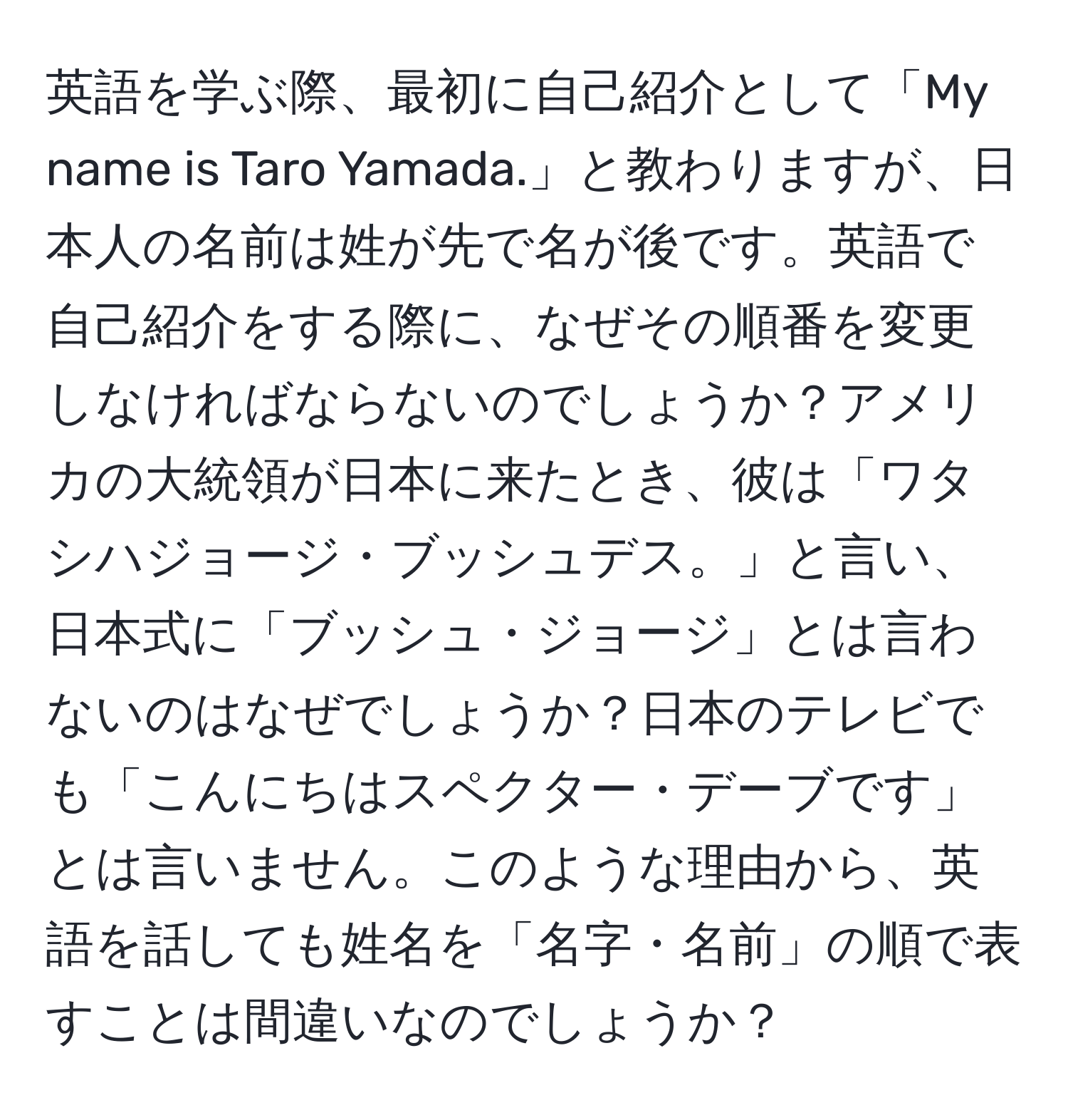 英語を学ぶ際、最初に自己紹介として「My name is Taro Yamada.」と教わりますが、日本人の名前は姓が先で名が後です。英語で自己紹介をする際に、なぜその順番を変更しなければならないのでしょうか？アメリカの大統領が日本に来たとき、彼は「ワタシハジョージ・ブッシュデス。」と言い、日本式に「ブッシュ・ジョージ」とは言わないのはなぜでしょうか？日本のテレビでも「こんにちはスペクター・デーブです」とは言いません。このような理由から、英語を話しても姓名を「名字・名前」の順で表すことは間違いなのでしょうか？