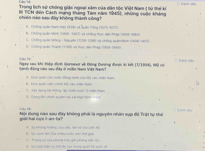 Đánh dấu
Trong lịch sử chống giặc ngoại xâm của dân tộc Việt Nam ( từ thế kỉ
III TCN đến Cách mạng tháng Tám năm 1945), những cuộc kháng
chiến nào sau đây không thành công?
A. Chống quân Nam Hán (938) và quân Tống (1075-1077).
B. Chống quân Minh (1406 -1407) và chống thực dân Pháp (1858-1884).
C. Chống quân Mông -Nguyên (1258 - 1288) và chống quân Minh (1406-1407).
D. Chống quân Thanh (1789) và thực dân Pháp (1858-1884),
Câu 15: Đánh dấu
Ngay sau khi Hiệp định Giơnevơ về Đông Dương được kí kết (7/1954), Mỹ có
hành động nào sau đây ở miền Nam Việt Nam?
A. Đưa quân các nước đồng minh của Mỹ vào miền Nam.
B. Đưa quân viễn chính Mỹ vào miền Nam.
C. Xây dựng hệ thống ''ấp chiến lược'' ở miền Nam.
D. Dựng lên chính quyền tay sai Ngô Đình Diệm.
Câu 16: Đánh dấu
Nội dung nào sau đây không phải là nguyên nhân sụp đố Trật tự thế
giới hai cực I-an-ta?
A. Sự khủng hoáng, suy yêu, tan rã của Liên Xó.
B. Sự vươn lên của nhiều nước trên thế giới.
C. Tháng lợi của phong trào giải phóng dân tộc.
D. Sự xuất hiện xu thế đa cực trong quan hệ quốc tế.