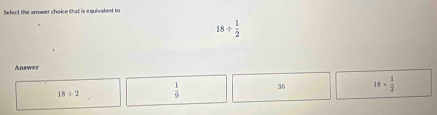 Select the answer choice that is equivalent to
18/  1/2 
Answer
18*  1/2 
18/ 2
 1/9 
36